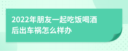 2022年朋友一起吃饭喝酒后出车祸怎么样办