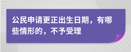 公民申请更正出生日期，有哪些情形的，不予受理