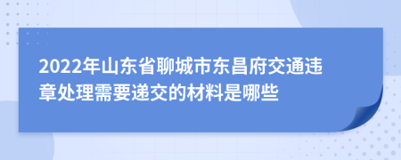 2022年山东省聊城市东昌府交通违章处理需要递交的材料是哪些