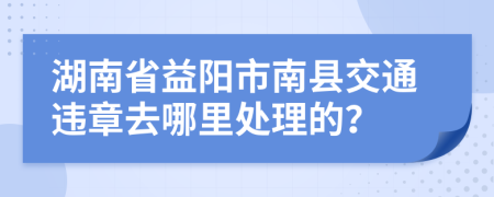 湖南省益阳市南县交通违章去哪里处理的？