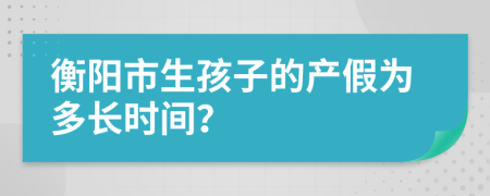 衡阳市生孩子的产假为多长时间？