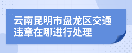 云南昆明市盘龙区交通违章在哪进行处理