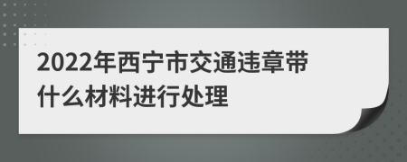 2022年西宁市交通违章带什么材料进行处理