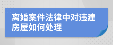 离婚案件法律中对违建房屋如何处理