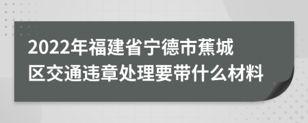 2022年福建省宁德市蕉城区交通违章处理要带什么材料