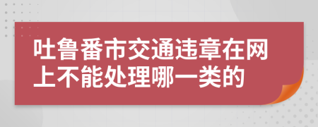 吐鲁番市交通违章在网上不能处理哪一类的