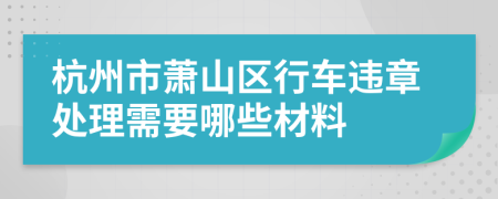 杭州市萧山区行车违章处理需要哪些材料