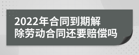 2022年合同到期解除劳动合同还要赔偿吗