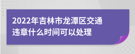 2022年吉林市龙潭区交通违章什么时间可以处理
