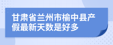 甘肃省兰州市榆中县产假最新天数是好多