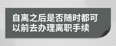 自离之后是否随时都可以前去办理离职手续