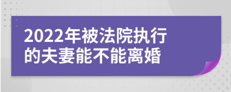 2022年被法院执行的夫妻能不能离婚