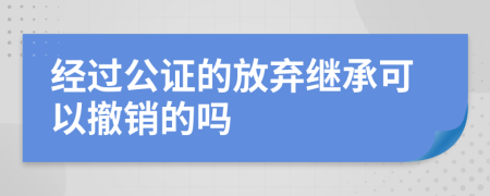 经过公证的放弃继承可以撤销的吗