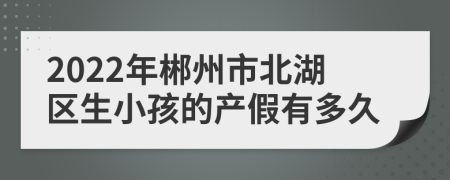 2022年郴州市北湖区生小孩的产假有多久