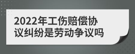 2022年工伤赔偿协议纠纷是劳动争议吗