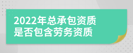 2022年总承包资质是否包含劳务资质