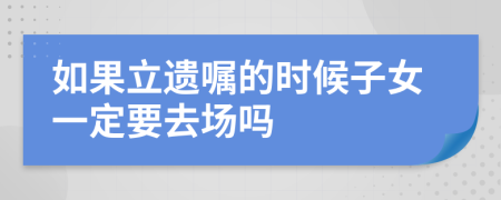 如果立遗嘱的时候子女一定要去场吗