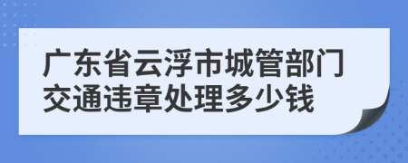 广东省云浮市城管部门交通违章处理多少钱