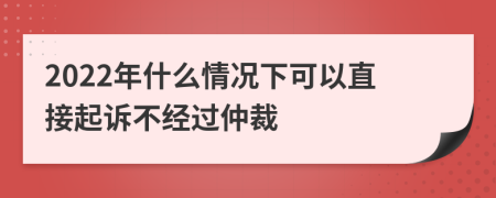 2022年什么情况下可以直接起诉不经过仲裁