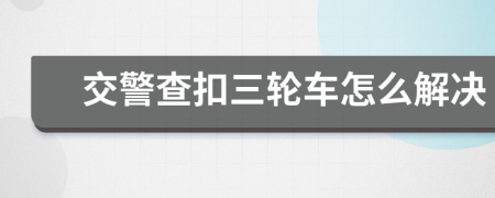 交警查扣三轮车怎么解决