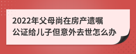 2022年父母尚在房产遗嘱公证给儿子但意外去世怎么办