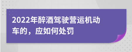 2022年醉酒驾驶营运机动车的，应如何处罚