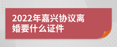 2022年嘉兴协议离婚要什么证件