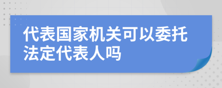 代表国家机关可以委托法定代表人吗