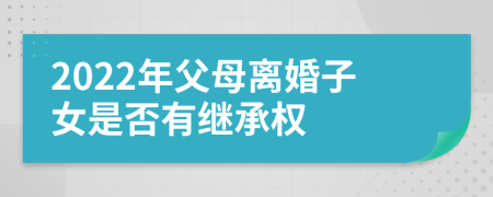 2022年父母离婚子女是否有继承权