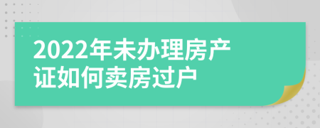 2022年未办理房产证如何卖房过户