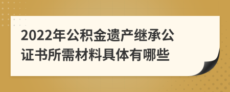 2022年公积金遗产继承公证书所需材料具体有哪些