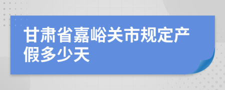 甘肃省嘉峪关市规定产假多少天