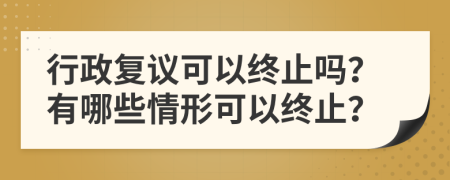 行政复议可以终止吗？有哪些情形可以终止？