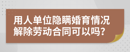 用人单位隐瞒婚育情况解除劳动合同可以吗？