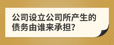 公司设立公司所产生的债务由谁来承担？