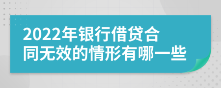 2022年银行借贷合同无效的情形有哪一些