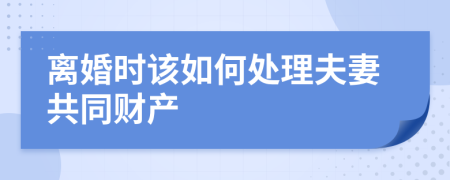 离婚时该如何处理夫妻共同财产