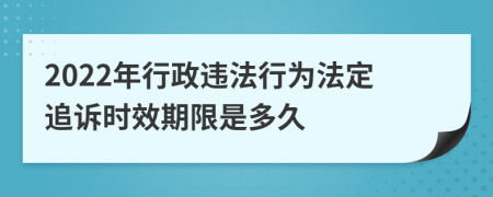 2022年行政违法行为法定追诉时效期限是多久