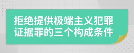 拒绝提供极端主义犯罪证据罪的三个构成条件