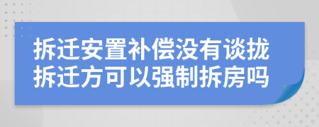 拆迁安置补偿没有谈拢拆迁方可以强制拆房吗