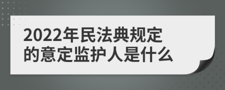 2022年民法典规定的意定监护人是什么