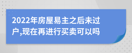 2022年房屋易主之后未过户,现在再进行买卖可以吗