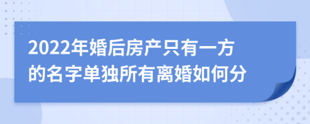 2022年婚后房产只有一方的名字单独所有离婚如何分