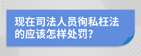 现在司法人员徇私枉法的应该怎样处罚？