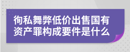 徇私舞弊低价出售国有资产罪构成要件是什么