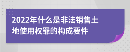 2022年什么是非法销售土地使用权罪的构成要件