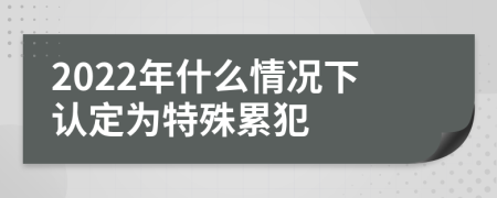 2022年什么情况下认定为特殊累犯