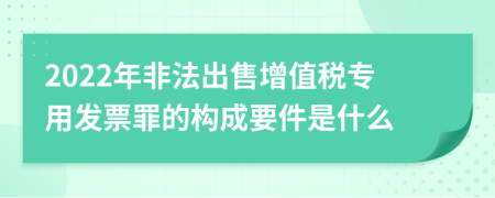 2022年非法出售增值税专用发票罪的构成要件是什么