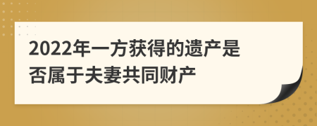 2022年一方获得的遗产是否属于夫妻共同财产