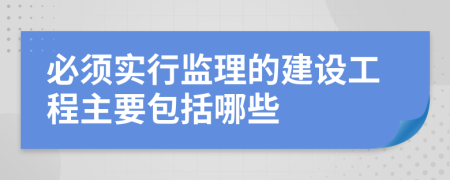 必须实行监理的建设工程主要包括哪些